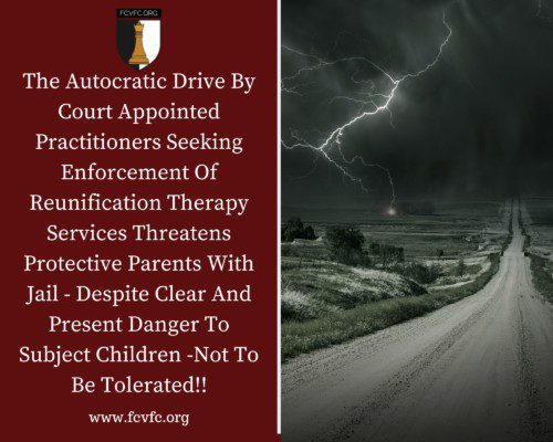 Read more about the article The Autocratic Drive By Court Appointed Practitioners Seeking Enforcement Of Reunification Therapy Services Threatens Protective Parents With Jail – Despite Clear And Present Danger To Subject Children -Not To Be Tolerated!!